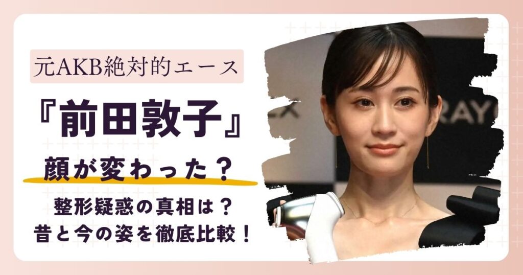 【画像】前田敦子の顔が変わった？整形か？昔と今の姿を徹底比較！