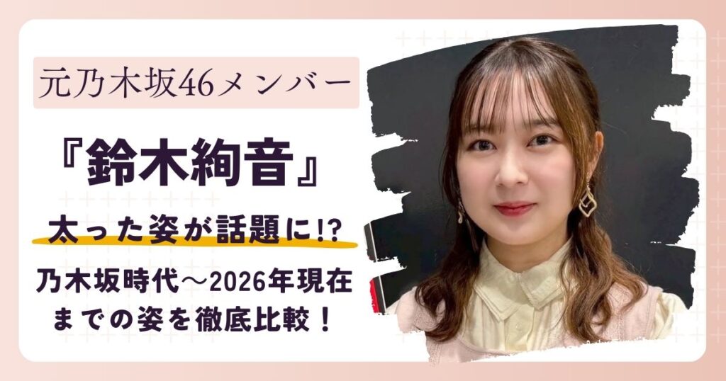 【画像】鈴木絢音が太った？乃木坂時代～2026年現在までの姿を徹底比較！