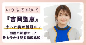 【画像】いきものがかり吉岡聖恵が太った？昔と今の体型を徹底比較！