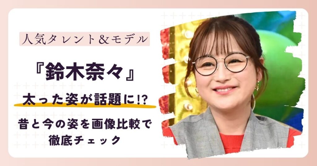 【2026最新】鈴木奈々の太った姿が話題に!?昔と今の姿を画像比較で徹底チェック