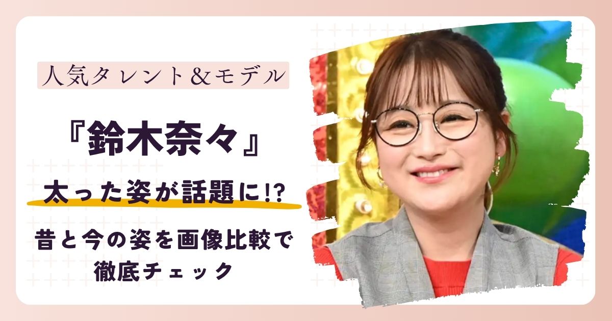 【2026最新】鈴木奈々の太った姿が話題に!?昔と今の姿を画像比較で徹底チェック